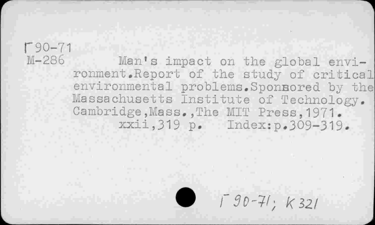 ﻿r90-71
M-286	Man’s impact on the global envi-
ronment .Report of the study of critical environmental problems.Sponsored by the Massachusetts Institute of Technology. Cambridge,Mass.,The MIT Press,1971. xxii,319 p.	Index:p.309-319.
I k$2l